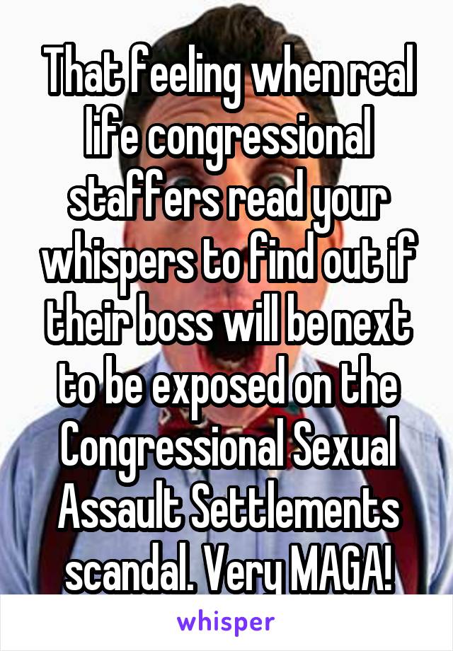 That feeling when real life congressional staffers read your whispers to find out if their boss will be next to be exposed on the Congressional Sexual Assault Settlements scandal. Very MAGA!