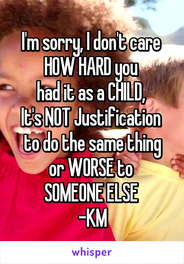 I'm sorry, I don't care 
HOW HARD you 
had it as a CHILD, 
It's NOT Justification 
to do the same thing or WORSE to 
SOMEONE ELSE 
-KM