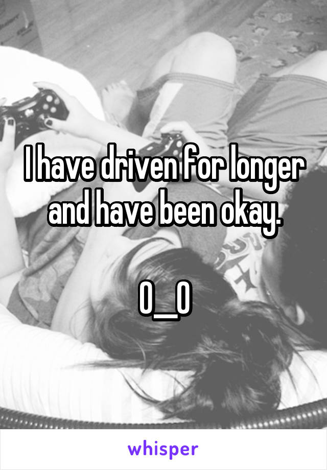 I have driven for longer and have been okay.

O__O