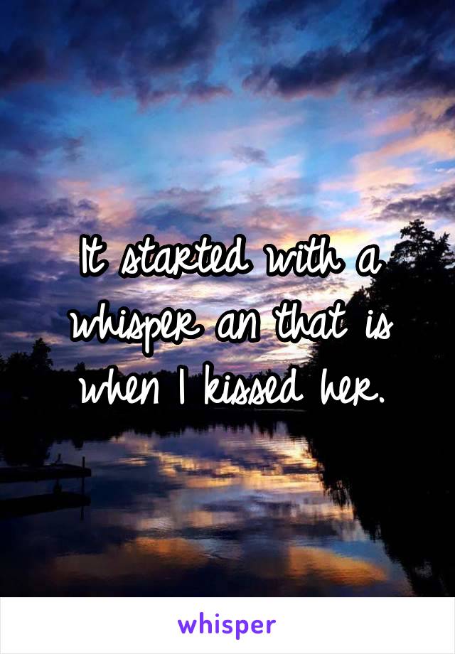 It started with a whisper an that is when I kissed her.