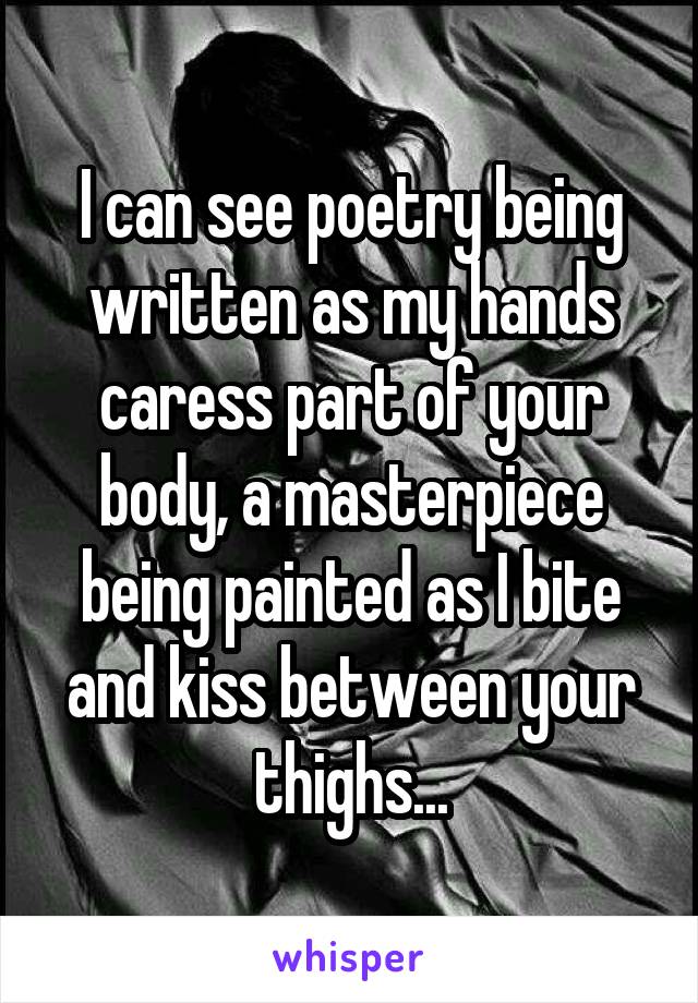 I can see poetry being written as my hands caress part of your body, a masterpiece being painted as I bite and kiss between your thighs...