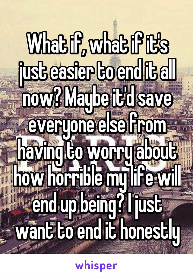 What if, what if it's just easier to end it all now? Maybe it'd save everyone else from having to worry about how horrible my life will end up being? I just want to end it honestly