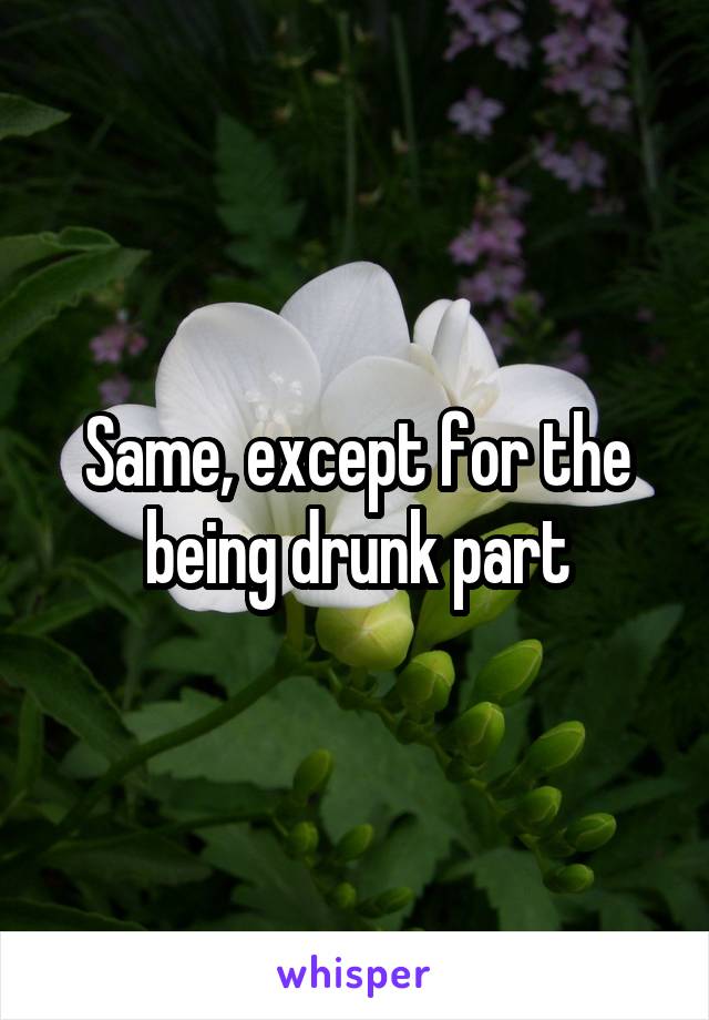 Same, except for the being drunk part