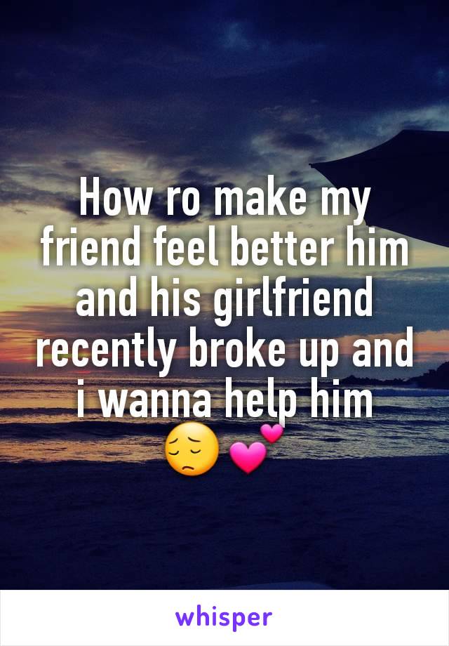 How ro make my friend feel better him and his girlfriend recently broke up and i wanna help him   😔💕