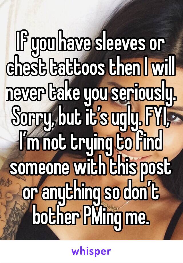 If you have sleeves or chest tattoos then I will never take you seriously. Sorry, but it’s ugly. FYI, I’m not trying to find someone with this post or anything so don’t bother PMing me.