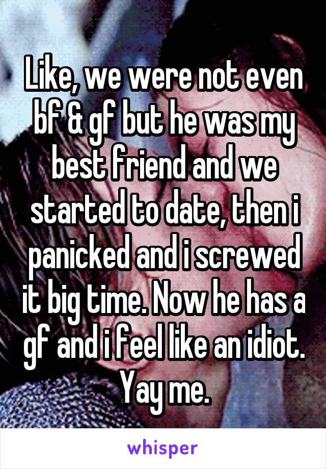 Like, we were not even bf & gf but he was my best friend and we started to date, then i panicked and i screwed it big time. Now he has a gf and i feel like an idiot. Yay me.