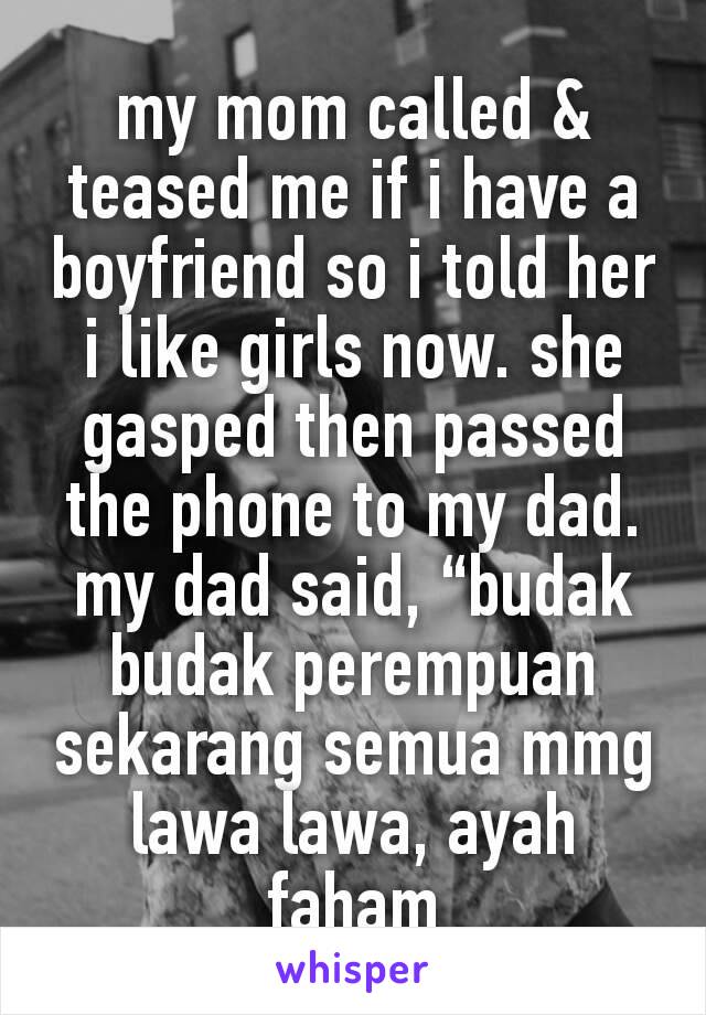 my mom called & teased me if i have a boyfriend so i told her i like girls now. she gasped then passed the phone to my dad. my dad said, “budak budak perempuan sekarang semua mmg lawa lawa, ayah faham