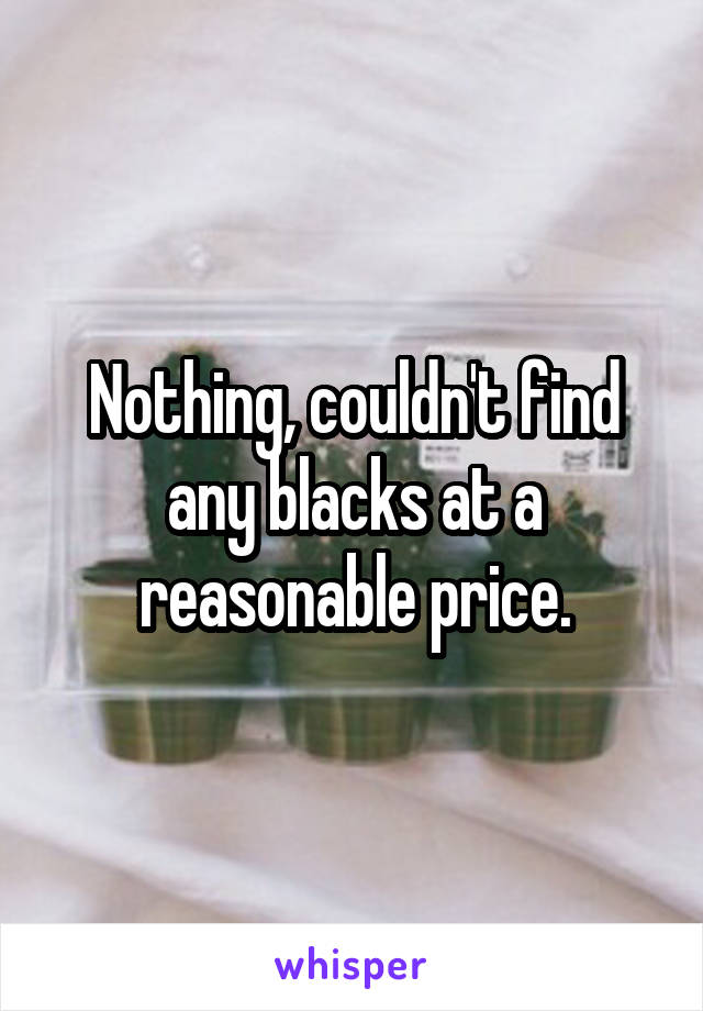 Nothing, couldn't find any blacks at a reasonable price.
