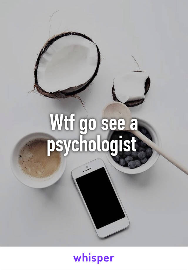 Wtf go see a psychologist 