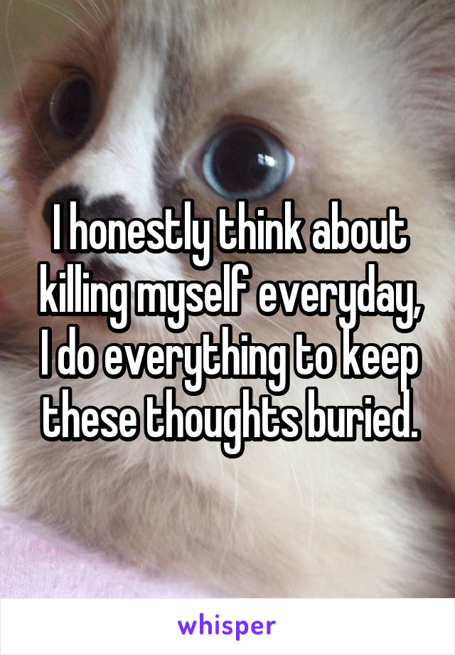 I honestly think about killing myself everyday, I do everything to keep these thoughts buried.
