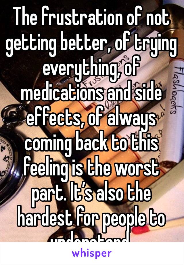 The frustration of not getting better, of trying everything, of medications and side effects, of always coming back to this feeling is the worst part. It’s also the hardest for people to understand. 