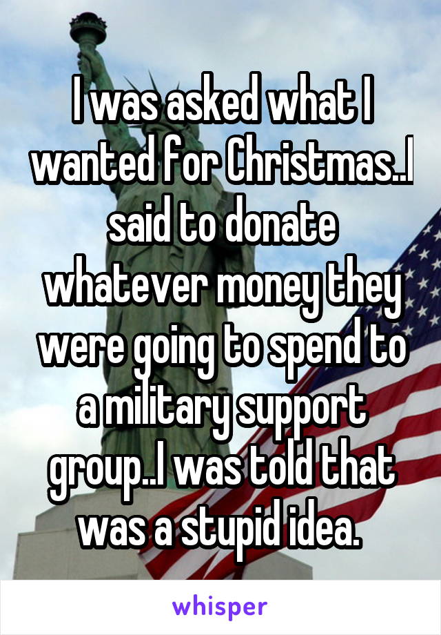 I was asked what I wanted for Christmas..I said to donate whatever money they were going to spend to a military support group..I was told that was a stupid idea. 