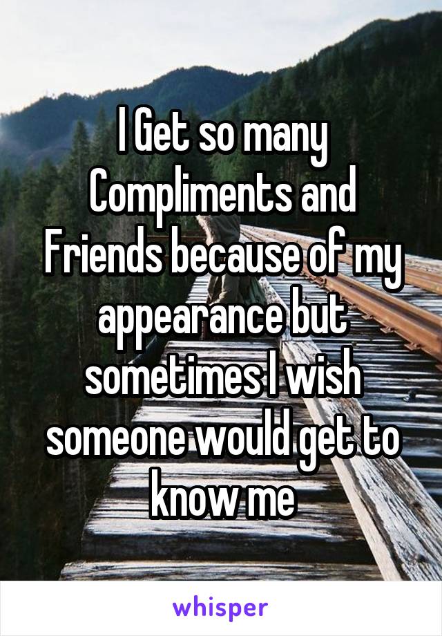 I Get so many Compliments and Friends because of my appearance but sometimes I wish someone would get to know me