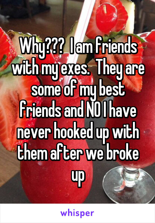Why???  I am friends with my exes.  They are some of my best friends and NO I have never hooked up with them after we broke up