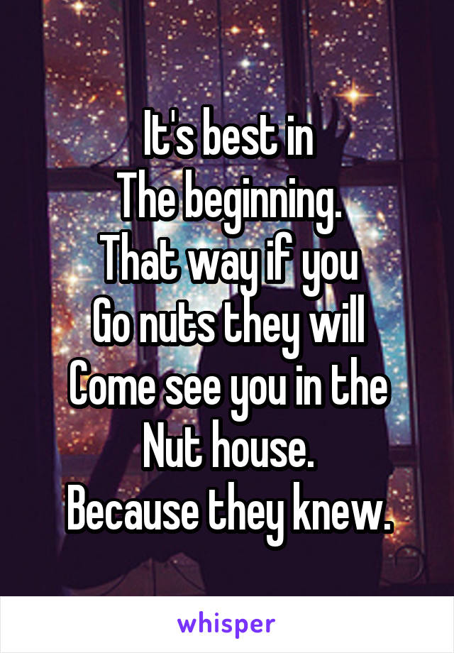 It's best in
The beginning.
That way if you
Go nuts they will
Come see you in the
Nut house.
Because they knew.