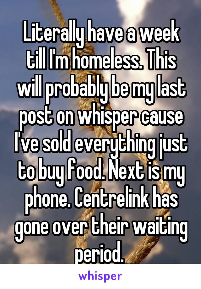 Literally have a week till I'm homeless. This will probably be my last post on whisper cause I've sold everything just to buy food. Next is my phone. Centrelink has gone over their waiting period. 