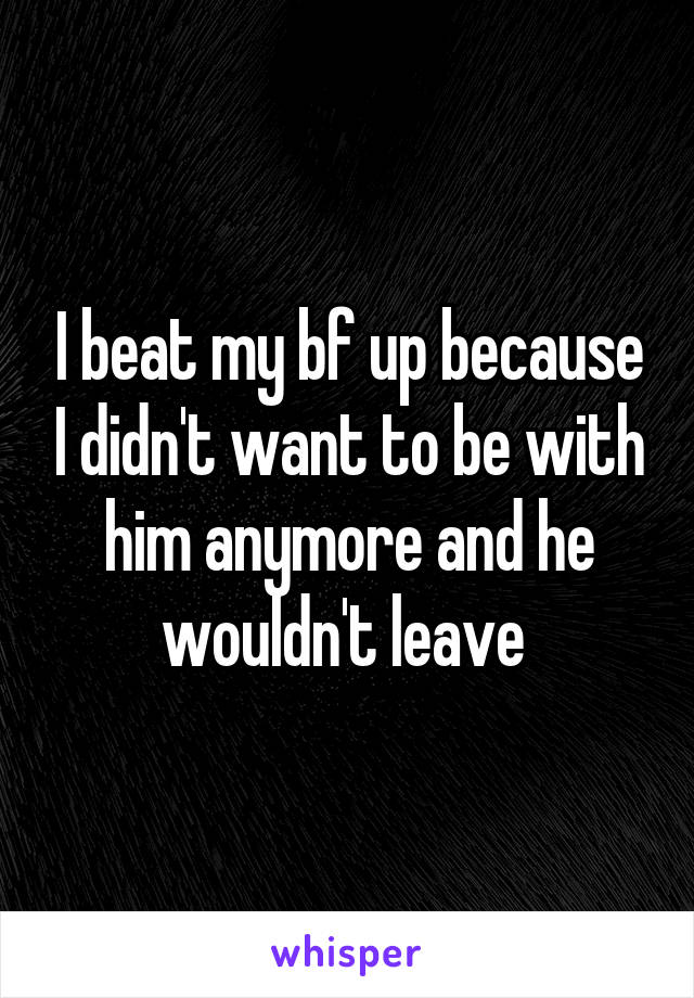 I beat my bf up because I didn't want to be with him anymore and he wouldn't leave 