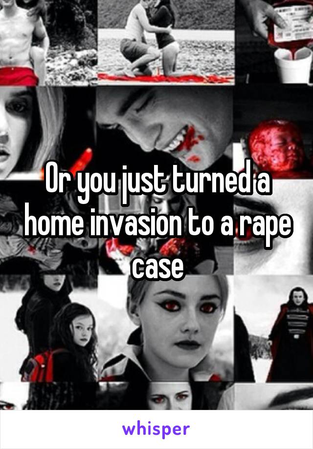 Or you just turned a home invasion to a rape case