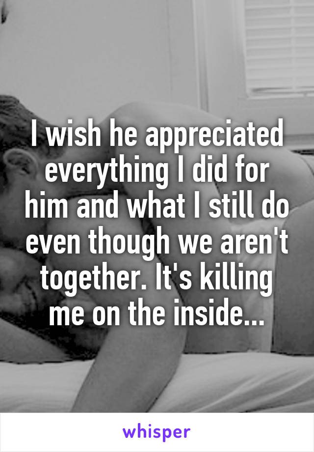 I wish he appreciated everything I did for him and what I still do even though we aren't together. It's killing me on the inside...