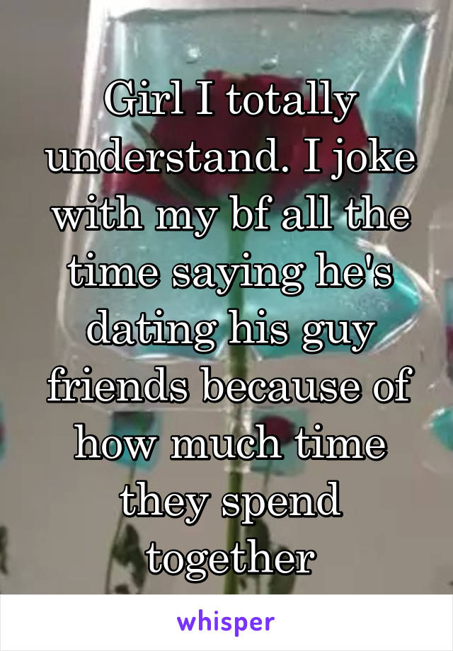 Girl I totally understand. I joke with my bf all the time saying he's dating his guy friends because of how much time they spend together