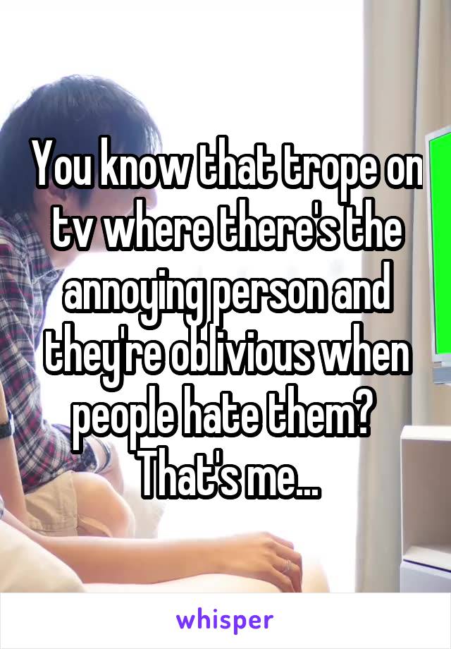 You know that trope on tv where there's the annoying person and they're oblivious when people hate them? 
That's me...