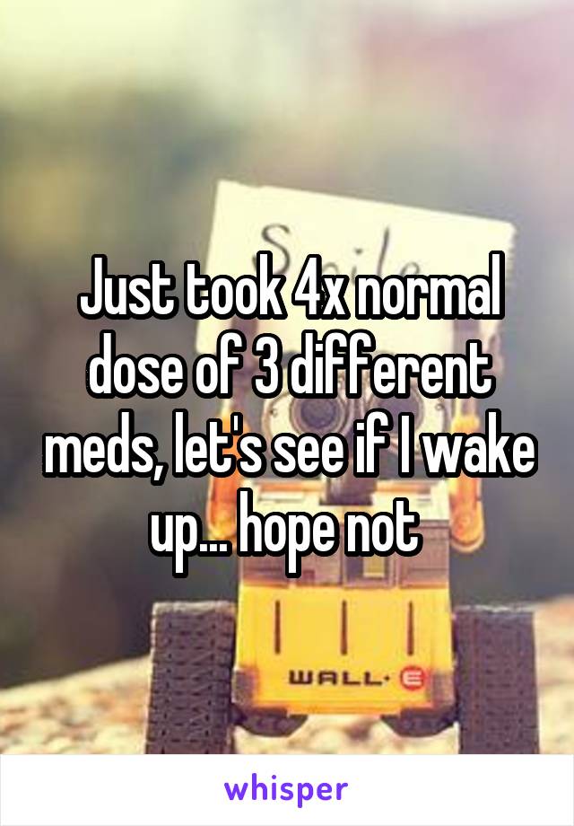Just took 4x normal dose of 3 different meds, let's see if I wake up... hope not 