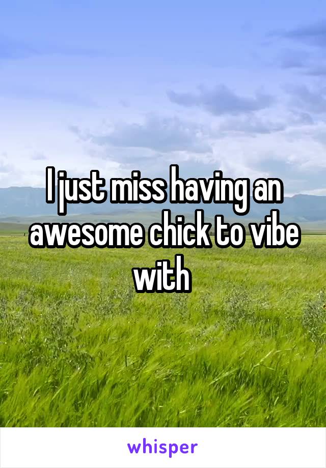 I just miss having an awesome chick to vibe with 