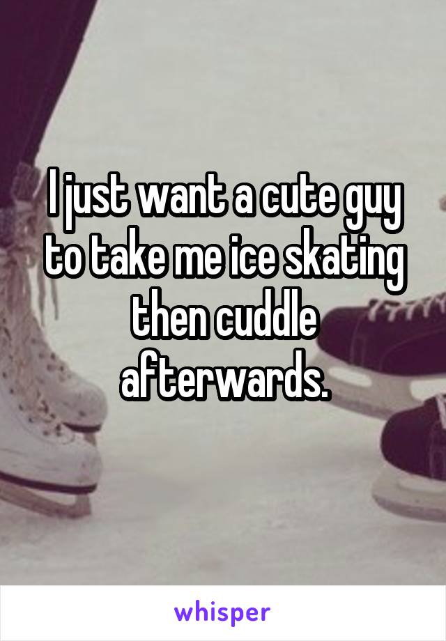 I just want a cute guy to take me ice skating then cuddle afterwards.
