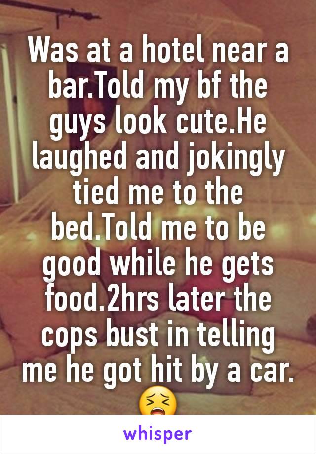 Was at a hotel near a bar.Told my bf the guys look cute.He laughed and jokingly tied me to the bed.Told me to be good while he gets food.2hrs later the cops bust in telling me he got hit by a car. 😣