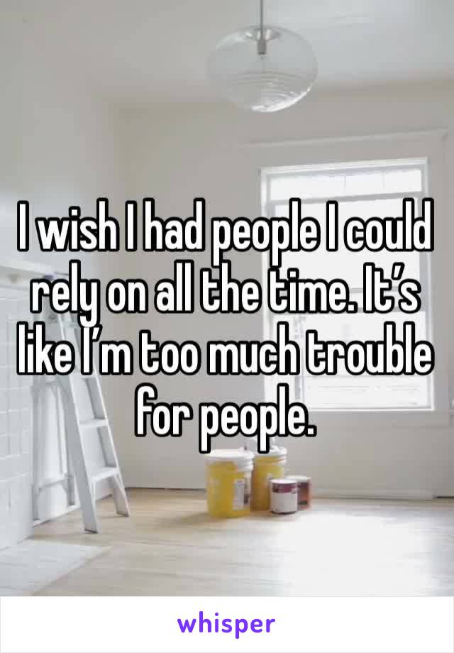 I wish I had people I could rely on all the time. It’s like I’m too much trouble for people. 