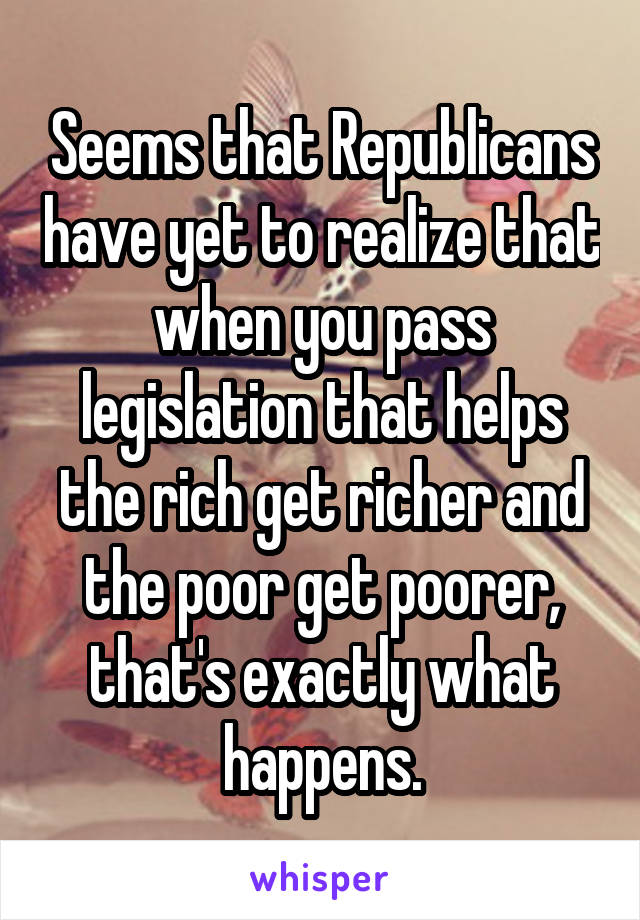 Seems that Republicans have yet to realize that when you pass legislation that helps the rich get richer and the poor get poorer, that's exactly what happens.