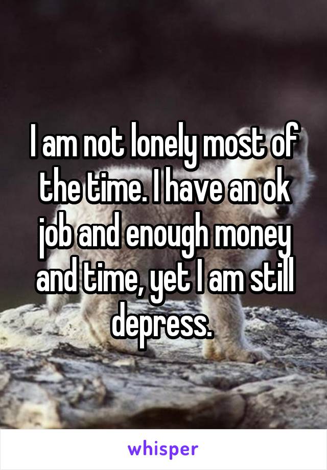 I am not lonely most of the time. I have an ok job and enough money and time, yet I am still depress. 
