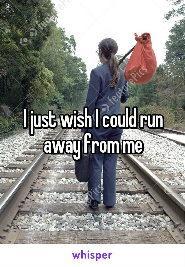 I just wish I could run away from me