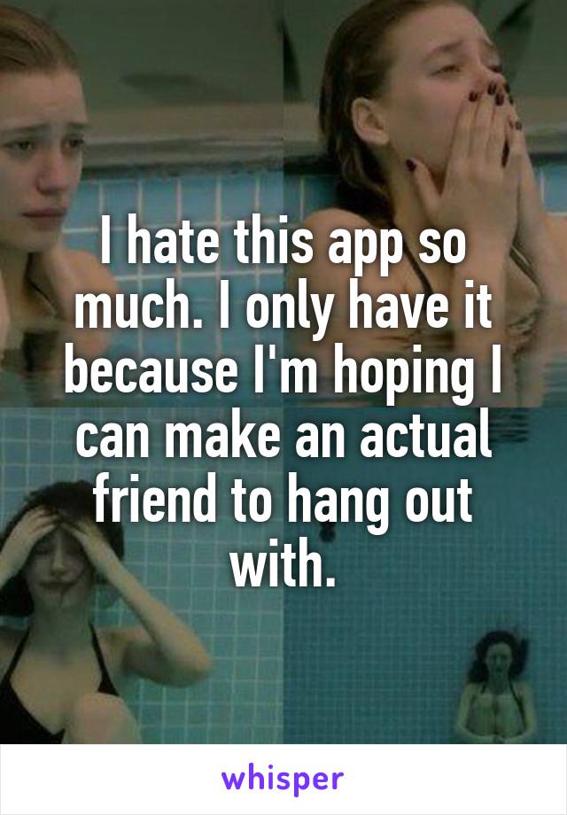 I hate this app so much. I only have it because I'm hoping I can make an actual friend to hang out with.