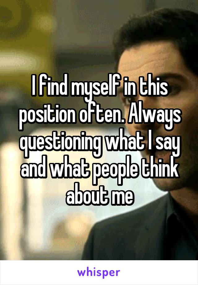 I find myself in this position often. Always questioning what I say and what people think about me
