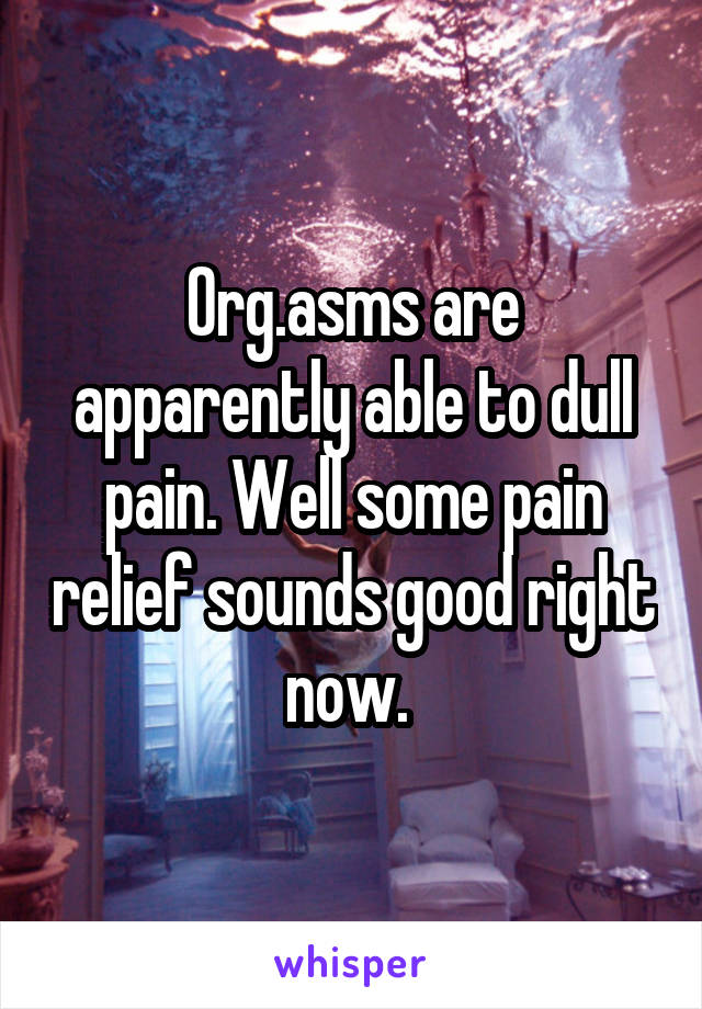 Org.asms are apparently able to dull pain. Well some pain relief sounds good right now. 