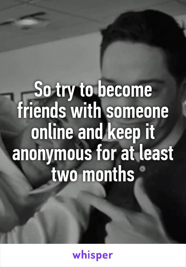 So try to become friends with someone online and keep it anonymous for at least two months