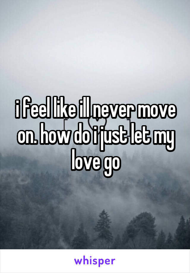 i feel like ill never move on. how do i just let my love go