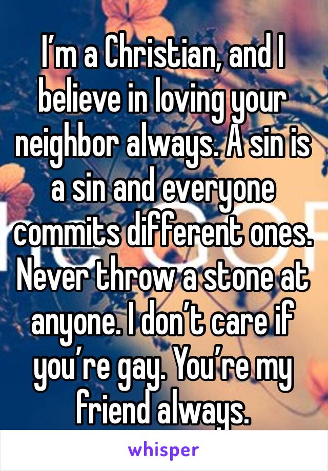 I’m a Christian, and I believe in loving your neighbor always. A sin is a sin and everyone commits different ones. Never throw a stone at anyone. I don’t care if you’re gay. You’re my friend always.