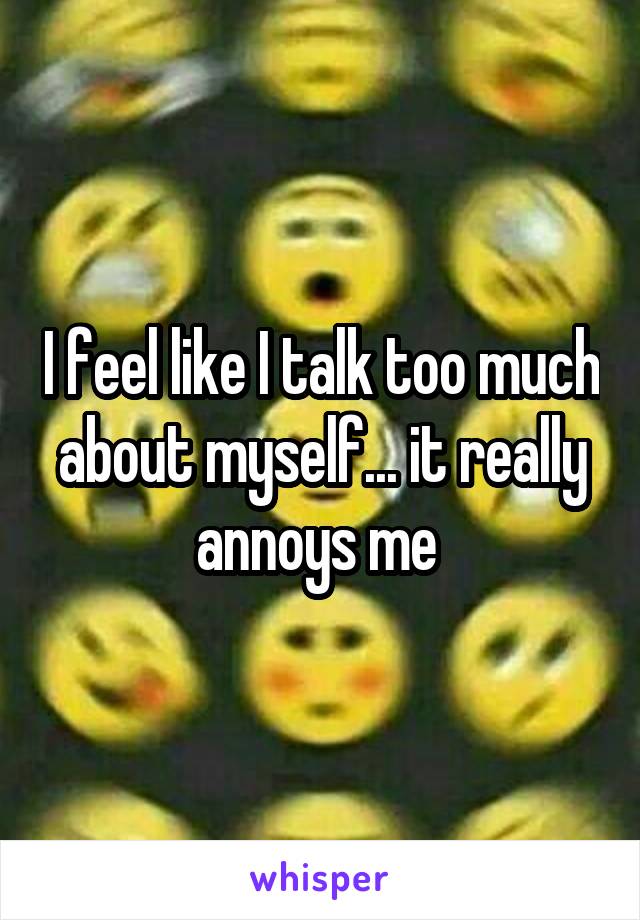 I feel like I talk too much about myself... it really annoys me 