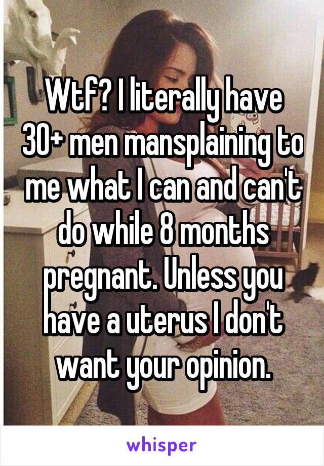 Wtf? I literally have 30+ men mansplaining to me what I can and can't do while 8 months pregnant. Unless you have a uterus I don't want your opinion.