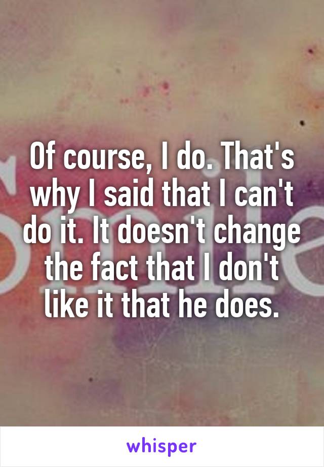 Of course, I do. That's why I said that I can't do it. It doesn't change the fact that I don't like it that he does.