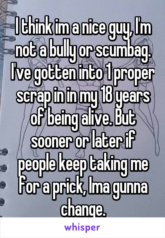 I think im a nice guy, I'm not a bully or scumbag. I've gotten into 1 proper scrap in in my 18 years of being alive. But sooner or later if people keep taking me for a prick, Ima gunna change.