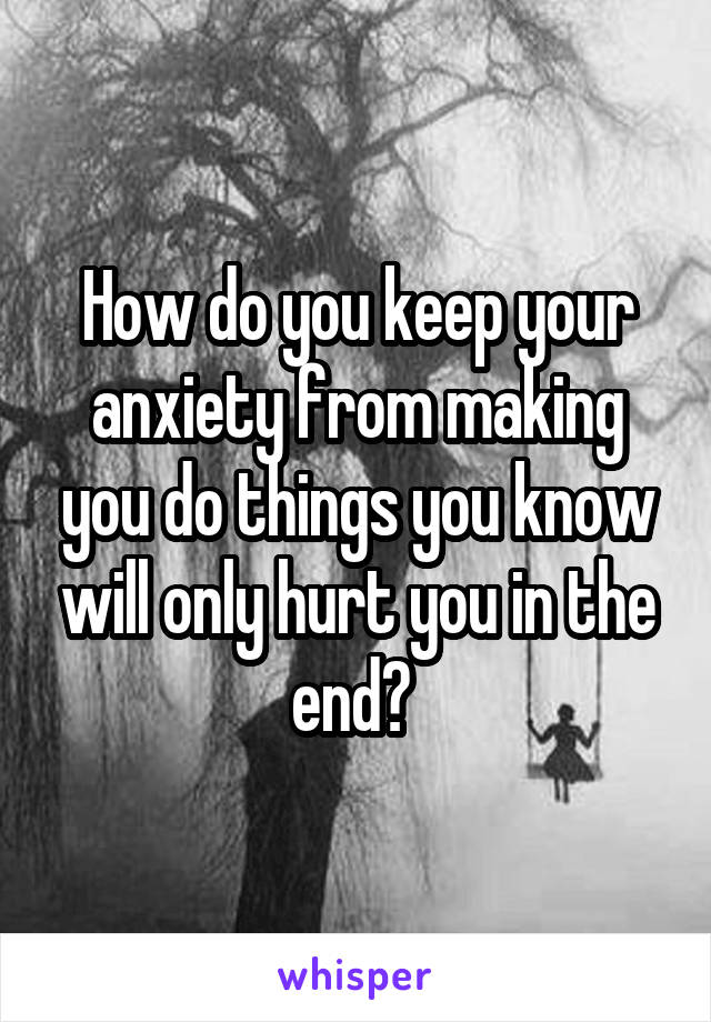 How do you keep your anxiety from making you do things you know will only hurt you in the end? 