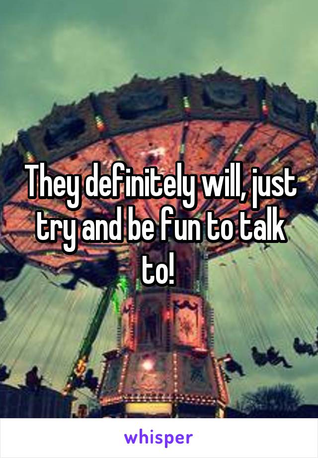 They definitely will, just try and be fun to talk to! 