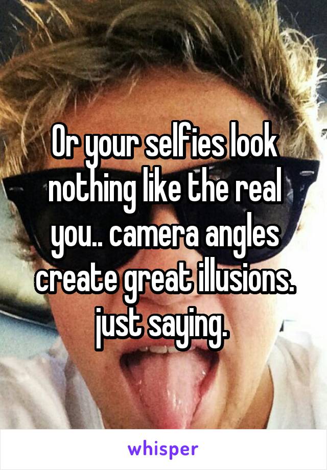 Or your selfies look nothing like the real you.. camera angles create great illusions. just saying. 
