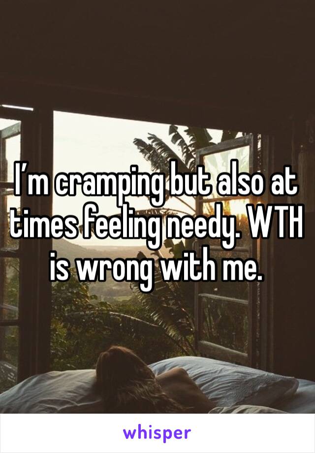 I’m cramping but also at times feeling needy. WTH is wrong with me.