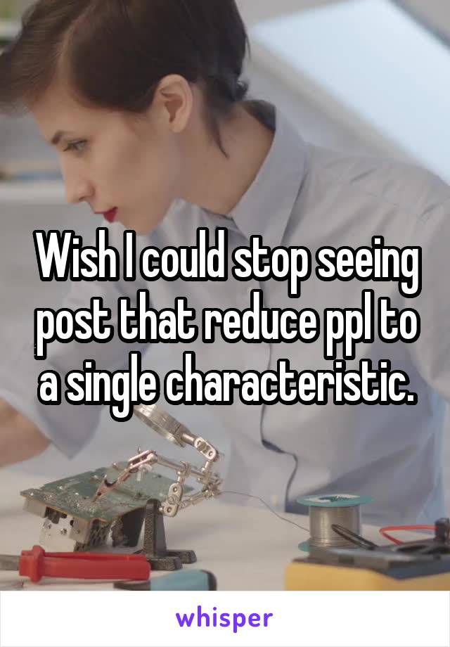Wish I could stop seeing post that reduce ppl to a single characteristic.