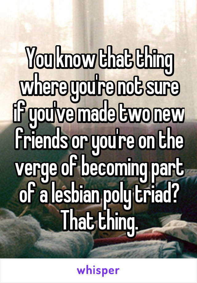 You know that thing where you're not sure if you've made two new friends or you're on the verge of becoming part of a lesbian poly triad? That thing.