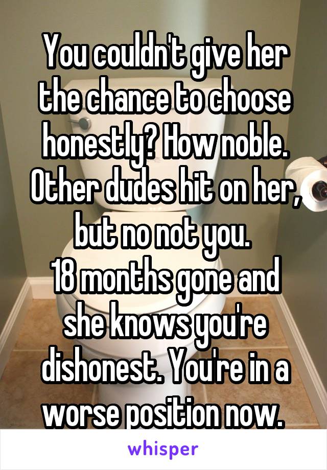You couldn't give her the chance to choose honestly? How noble. Other dudes hit on her, but no not you. 
18 months gone and she knows you're dishonest. You're in a worse position now. 